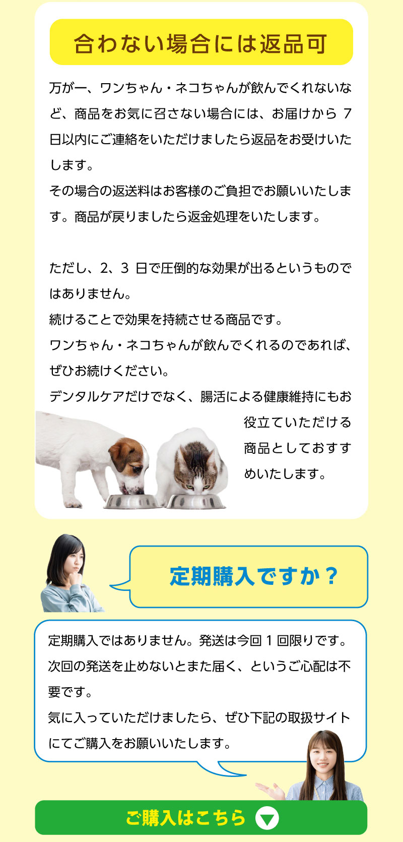 その場合の返送料はお客様のご負担でお願いいたします。商品が戻りましたら返金処理をいたします。ただし、2、3日で圧倒的な効果が出るというものではありません。続けることで効果を持続させる商品です。ワンちゃん・ネコちゃんが飲んでくれるのであれば、ぜひお続けください。デンタルケアだけでなく、腸活による健康維持にもお役立ていただける商品としておすすめいたします。　【定期購入ですか？】　定期購入ではありません。発送は今回1回限りです。次回の発送を止めないとまた届く、というご心配は不要です。気に入っていただけましたら、ぜひ下記の取扱サイトにてご購入をお願いいたします。