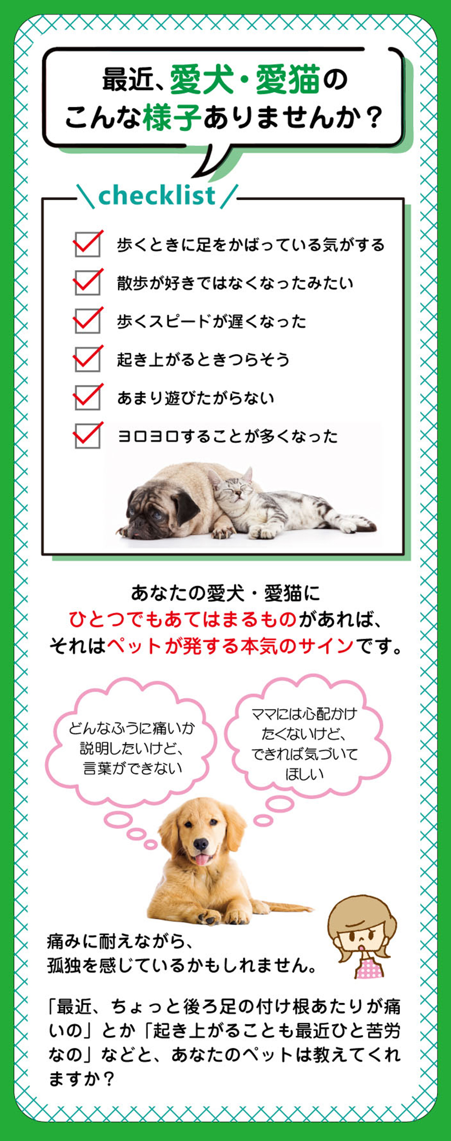 ジョイントファイン＋は愛犬と愛猫の現在と未来の関節の健康維持を考えてつくりました！最近、愛犬・愛猫のこんな様子ありませんか？「歩くときに足をかばっている気がする」「散歩が好きではなくなったみたい」「歩くスピードが遅くなった」…あなたの愛犬・愛猫にひとつでもあてはまるものがあれば、それはペットが発する本気のサイン。愛犬・愛猫の関節ケアはうちの子、最近足が痛いのかな？と感じる前に始めることをおすすめします！