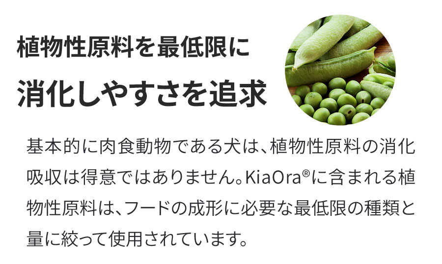 KiaOra ドッグフード－キアオラは植物性原料を最低限に消化しやすさを追求。基本的に肉食動物である犬は、植物性原料の消化吸収は得意ではありません。 KiaOra®に含まれる植物性原料は、フードの成形に必要な最低限の種類と量に絞って使用されています。