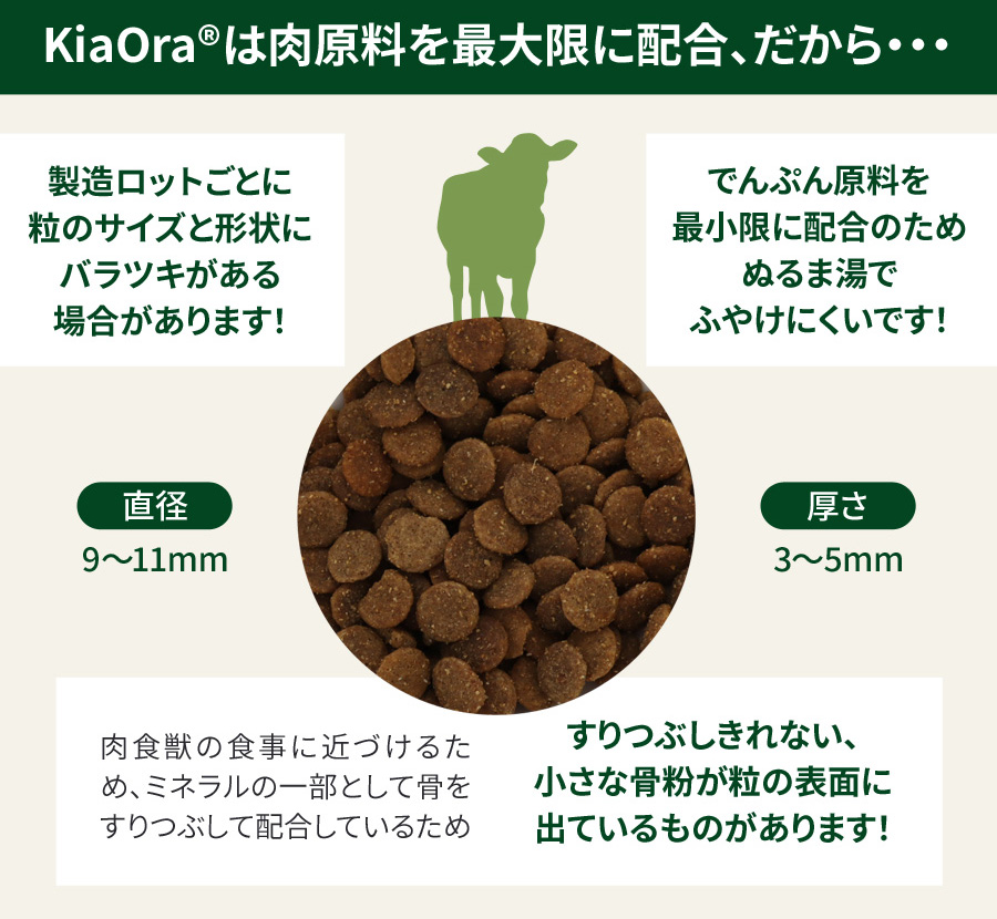 KiaOra ドッグフード－キアオラは肉原料を最大限に配合、だから…①製造ロットごとに粒のサイズと形状にバラツキがある場合があります。②でんぷん原料を最小限に配合のため、ぬるま湯でふやけにくいです。③肉食獣の食事に近づけるため、ミネラルの一部として骨をすりつぶして配合しているため、すりつぶしきれない、小さな骨粉が粒の表面に出ているものがあります